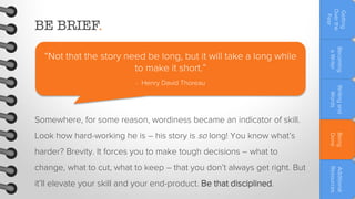 Getting
Over the
Fear

BE BRIEF.

Writing and
Words

- Henry David Thoreau

Becoming
a Writer

“Not that the story need be long, but it will take a long while
to make it short.”

Somewhere, for some reason, wordiness became an indicator of skill.
harder? Brevity. It forces you to make tough decisions – what to
it’ll elevate your skill and your end-product. Be that disciplined.

Additional
Resources

change, what to cut, what to keep – that you don’t always get right. But

Being
Done

Look how hard-working he is – his story is so long! You know what’s

 