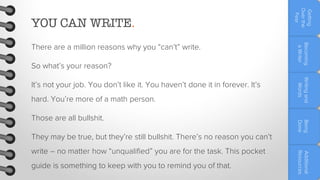 So what’s your reason?

hard. You’re more of a math person.

They may be true, but they’re still bullshit. There’s no reason you can’t
guide is something to keep with you to remind you of that.

Additional
Resources

write – no matter how “unqualified” you are for the task. This pocket

Being
Done

Those are all bullshit.

Writing and
Words

It’s not your job. You don’t like it. You haven’t done it in forever. It’s

Becoming
a Writer

There are a million reasons why you “can’t” write.

Getting
Over the
Fear

YOU CAN WRITE.

 