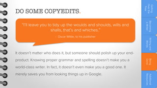 Writing and
Words

- Oscar Wilde, to his publisher

Becoming
a Writer

“I’ll leave you to tidy up the woulds and shoulds, wills and
shalls, that’s and whiches.”

Getting
Over the
Fear

DO SOME COPYEDITS.

It doesn’t matter who does it, but someone should polish up your endworld-class writer. In fact, it doesn’t even make you a good one. It

Additional
Resources

merely saves you from looking things up in Google.

Being
Done

product. Knowing proper grammar and spelling doesn’t make you a

 