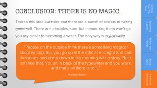 good well. There are principles, sure, but memorizing them won’t get

Additional
Resources

- Harlan Ellison

Being
Done

“People on the outside think there’s something magical
about writing, that you go up in the attic at midnight and cast
the bones and come down in the morning with a story. But it
isn’t like that. You sit in back of the typewriter and you work,
and that’s all there is to it.”

Writing and
Words

you any closer to becoming a writer. The only way is to just write.

Becoming
a Writer

There’s this idea out there that there are a bunch of secrets to writing

Getting
Over the
Fear

CONCLUSION: THERE IS NO MAGIC.

 