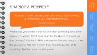 What makes you a writer is that you’ve written something. What other
Poet Laureate? A LinkedIn Skills endorsement? No one needs to know
something. And then write something else.

Additional
Resources

that you “are” or “are not” a writer; it’s of no consequence. Write

Being
Done

sign are you waiting for? A book deal? For the Queen to appoint you

Writing and
Words

- Ernest Hemingway

Becoming
a Writer

“It’s none of their business that you have to learn to write.
Let them think you were born that way.”

Getting
Over the
Fear

“I’M NOT A WRITER.”

 
