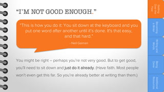 you’ll need to sit down and just do it already. (Have faith. Most people

Additional
Resources

won’t even get this far. So you’re already better at writing than them.)

Being
Done

You might be right – perhaps you’re not very good. But to get good,

Writing and
Words

- Neil Gaiman

Becoming
a Writer

“This is how you do it: You sit down at the keyboard and you
put one word after another until it’s done. It's that easy,
and that hard.”

Getting
Over the
Fear

“I’M NOT GOOD ENOUGH.”

 