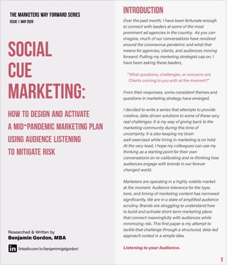 “Whatquestions,challenges,orconcernsare
Clientscomingtoyouwithatthemoment?”
INTRODUCTION
1
SOCIAL
CUE
MARKETING:
HOWTODESIGNANDACTIVATE
AMID-PANDEMICMARKETINGPLAN
USINGAUDIENCELISTENING
TOMITIGATERISK
THEMARKETERSWAYFORWARDSERIES
Issue1.may2020
Researched&Writtenby
BenjaminGordon,MBA
linkedin.com/in/benjaminnigelgordon/
 