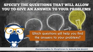 #marketertoolbox for #brightonseo by @aleyda from @orainti
SPECIFY THE QUESTIONS THAT WILL ALLOW  
YOU TO GIVE AN ANSWER TO YOUR PROBLEMS
#marketertoolbox for #brightonseo by @aleyda from @orainti
Which questions will help you find
the answers to your problems?
 