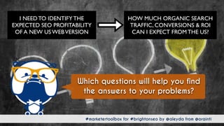 #marketertoolbox for #brightonseo by @aleyda from @orainti#marketertoolbox for #brightonseo by @aleyda from @orainti
Which questions will help you find
the answers to your problems?
HOW MUCH ORGANIC SEARCH
TRAFFIC, CONVERSIONS & ROI
CAN I EXPECT FROM THE US?
I NEED TO IDENTIFY THE
EXPECTED SEO PROFITABILITY
OF A NEW US WEBVERSION
 