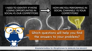 #marketertoolbox for #brightonseo by @aleyda from @orainti#marketertoolbox for #brightonseo by @aleyda from @orainti
Which questions will help you find
the answers to your problems?
HOW AREYOU PERFORMING IN
SOCIAL CHANNELS VS.YOUR
COMPETITORS?
I NEED TO IDENTIFY IF WE’RE
LOSING OPPORTUNITIES IN
SOCIALVS. OUR COMPETITORS
 