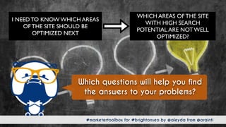 #marketertoolbox for #brightonseo by @aleyda from @orainti#marketertoolbox for #brightonseo by @aleyda from @orainti
Which questions will help you find
the answers to your problems?
WHICH AREAS OF THE SITE
WITH HIGH SEARCH
POTENTIAL ARE NOT WELL
OPTIMIZED?
I NEED TO KNOW WHICH AREAS
OF THE SITE SHOULD BE
OPTIMIZED NEXT
 