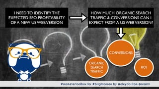 #marketertoolbox for #brightonseo by @aleyda from @orainti#marketertoolbox for #brightonseo by @aleyda from @orainti
HOW MUCH ORGANIC SEARCH
TRAFFIC & CONVERSIONS CAN I
EXPECT FROM A US WEBVERSION?
I NEED TO IDENTIFY THE
EXPECTED SEO PROFITABILITY
OF A NEW US WEBVERSION
CONVERSIONS
ROI
ORGANIC
SEARCH
TRAFFIC
 