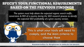 #marketertoolbox for #brightonseo by @aleyda from @orainti
SPECIFY YOUR FUNCTIONAL REQUIREMENTS
BASED ON THE PREVIOUS FINDINGS
#marketertoolbox for #brightonseo by @aleyda from @orainti
The system must help obtain the expected organic search trafﬁc,
conversions & ROI of a country during the SEO research process to identify
the expected SEO proﬁtability of a given country version.
This is what your tools will need to
comply, and the main criteria to
choose them
 