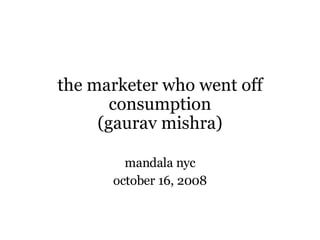the marketer who went off consumption (gaurav mishra) mandala nyc october 16, 2008 
