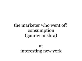 the marketer who went off
       consumption
     (gaurav mishra)

             at
   interesting new york
 