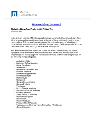 Get more info on this report!

Market for Home Care Products, 6th Edition, The
November 1, 2010




In the U.S. an estimated 18 million people receive some kind of home health care from
either professional or unpaid caregivers, and most of these individuals require home
care products. This demand has not escaped the notice of makers of wheelchairs,
home therapy products, monitors, and other devices, many of which are available on an
over-the-counter basis, although some require prescriptions.

This Kalorama Information report The Market for Home Care Products, 6th Edition
represents the sixth time that Kalorama Information has taken a detailed look at this
important device market segment. Home care estimates and forecasts are provided for
the following device categories:

        Ambulatory Aids
        Bathroom Safety Supplies
        Home Care Beds
        Wheelchairs
        Miscellaneous Patient Aids
        Infustion Products
        Nutritional Supplements
        Peritoneal Dialysis
        Hemodialysis
        Nebulizers
        Oxygen Concentrators
        Oxygen Systems
        Ventilators
        Blood Glucose Monitors
        Ambulatory Cardiac Monitors
        Obstetric Monitors
        Sleep and SIDS Monitors
        Incontience Supplies
        Defibrillators
        Ostomy Products
        Pressure Relief Products
        Trascutaneous Electrical Nerve Stimualtion (TENS) units
        General Supplies
 
