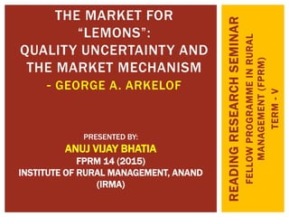READINGRESEARCHSEMINAR
FELLOWPROGRAMMEINRURAL
MANAGEMENT(FPRM)
TERM-V
THE MARKET FOR
“LEMONS”:
QUALITY UNCERTAINTY AND
THE MARKET MECHANISM
- GEORGE A. ARKELOF
PRESENTED BY:
ANUJ VIJAY BHATIA
FPRM 14 (2015)
INSTITUTE OF RURAL MANAGEMENT, ANAND
(IRMA)
 