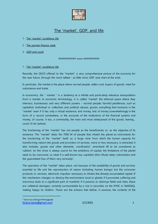 Grazia.tanta@gmail.com 2/1/2021 1
The 'market', GDP, and life
1 - The “market” conditions life
2 - The partner finance state
3 - GDP and covid
########### vvvvv ##########
1 - The “market” conditions life
Recently, the OECD offered to the "market", a very comprehensive picture of the economy for
the near future, through the much talked - as little strict, GDP. (see chart at the end).
In particular, the market is the place where normal people, sellers and, buyers of goods meet for
subsistence and trade.
In economics, the “ market ” is a tendency to a infinite and particularly nebulous extrapolation
from a market. In economic terminology, it is called "market" the ethereal space where they
intersect, businessess and very different powers - normal people, harmful pestilences, such as
capitalists (individual or collective) and political classes; goods, everything that transacts in the
“market” even if it has only a virtual existence; and money, lots of money (overwhelmingly in the
form of a record somewhere, in the accounts of the institutions of the financial system) and
money, of course, it too, a commodity, the main and most widespread of the goods, leaving...
covid-19 far behind.
The functioning of the “market” has not people as the beneficiaries or, as the objective of its
existence. The “market” takes the 7000 M of people that inhabit the planet as instruments for
the functioning of the “market” itself, as a large mine from which the human capacity for
transforming nature into goods and providers of services, more or less necessary, is extracted; it
also includes, goods and other elements, coisificados1, amortized till to be considered as
rubbish. As this drive is always scarce for the ambitions of capital, the limitations of the planet
need to be overcome; so what if a well-known top capitalist (Elon Musk) takes colonization and
the guaranteed fuss of Mars very seriously!
The operation of the "market" takes place, not because of the availability of goods and services
essential to life and the reproduction of nature (including human beings) but the consumer
products or services, electronic impulses necessary to thicken the already accumulated capital. If
this mechanism changes or destroy the environment, local or global; if it promotes suffering and
enormous lacks to a significant part of mankind; if it poisons or destroys fields and cities, these
are collateral damages, certainly surmountable by a rise in securities on the NYSE or NASDAQ,
making happy its holders. Those are the artisans that define, in essence, the contents of the
1 Seen as a thinginPortuguese
 