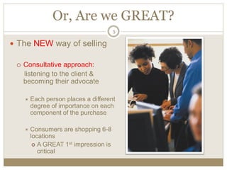 Or, Are we GREAT?
5
The NEW way of selling
Consultative approach:
listening to the client &
becoming their advocate
Each person places a different
degree of importance on each
component of the purchase
Consumers are shopping 6-8
locations
A GREAT 1st impression is
critical