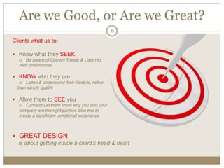 Are we Good, or Are we Great?
6
Clients what us to:
Know what they SEEK
Be aware of Current Trends & Listen to
their preferences
KNOW who they are
Listen & understand their lifestyle, rather
than simply qualify
Allow them to SEE you
Connect-Let them know why you and your
company are the right partner. Use this to
create a significant emotional experience
GREAT DESIGN