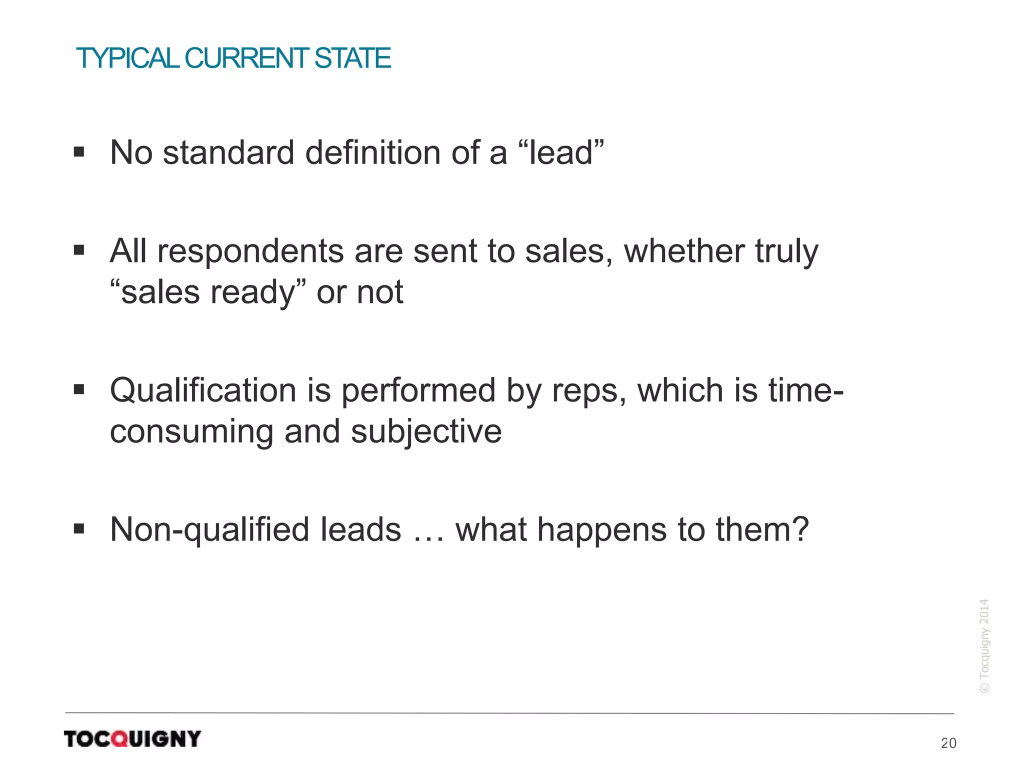 20
©Tocquigny2014
 No standard definition of a “lead”
 All respondents are sent to sales, whether truly
“sales ready” or not
 Qualification is performed by reps, which is time-
consuming and subjective
 Non-qualified leads … what happens to them?
TYPICALCURRENTSTATE
 