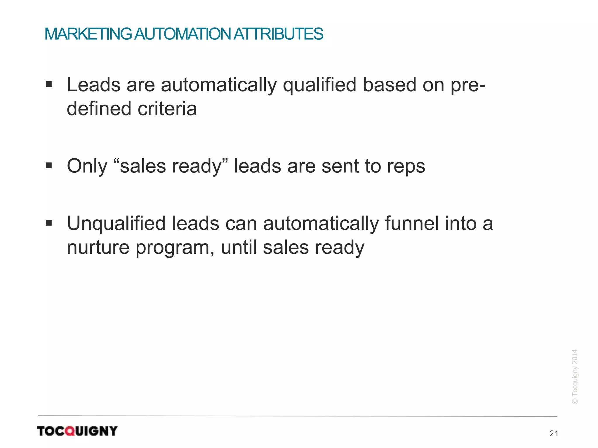 21
©Tocquigny2014
MARKETINGAUTOMATIONATTRIBUTES
 Leads are automatically qualified based on pre-
defined criteria
 Only “sales ready” leads are sent to reps
 Unqualified leads can automatically funnel into a
nurture program, until sales ready
 