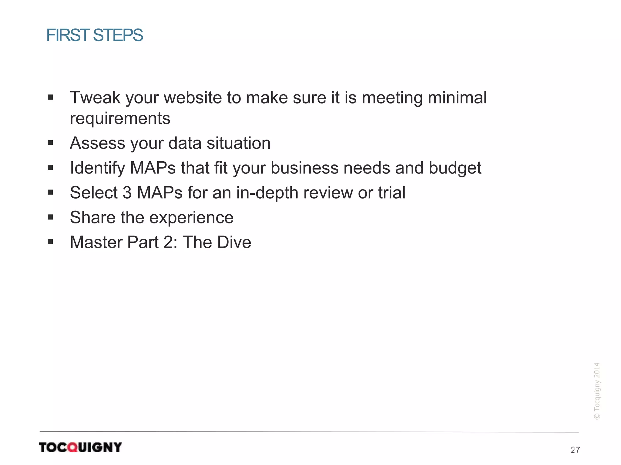27
©Tocquigny2014
 Tweak your website to make sure it is meeting minimal
requirements
 Assess your data situation
 Identify MAPs that fit your business needs and budget
 Select 3 MAPs for an in-depth review or trial
 Share the experience
 Master Part 2: The Dive
FIRSTSTEPS
 