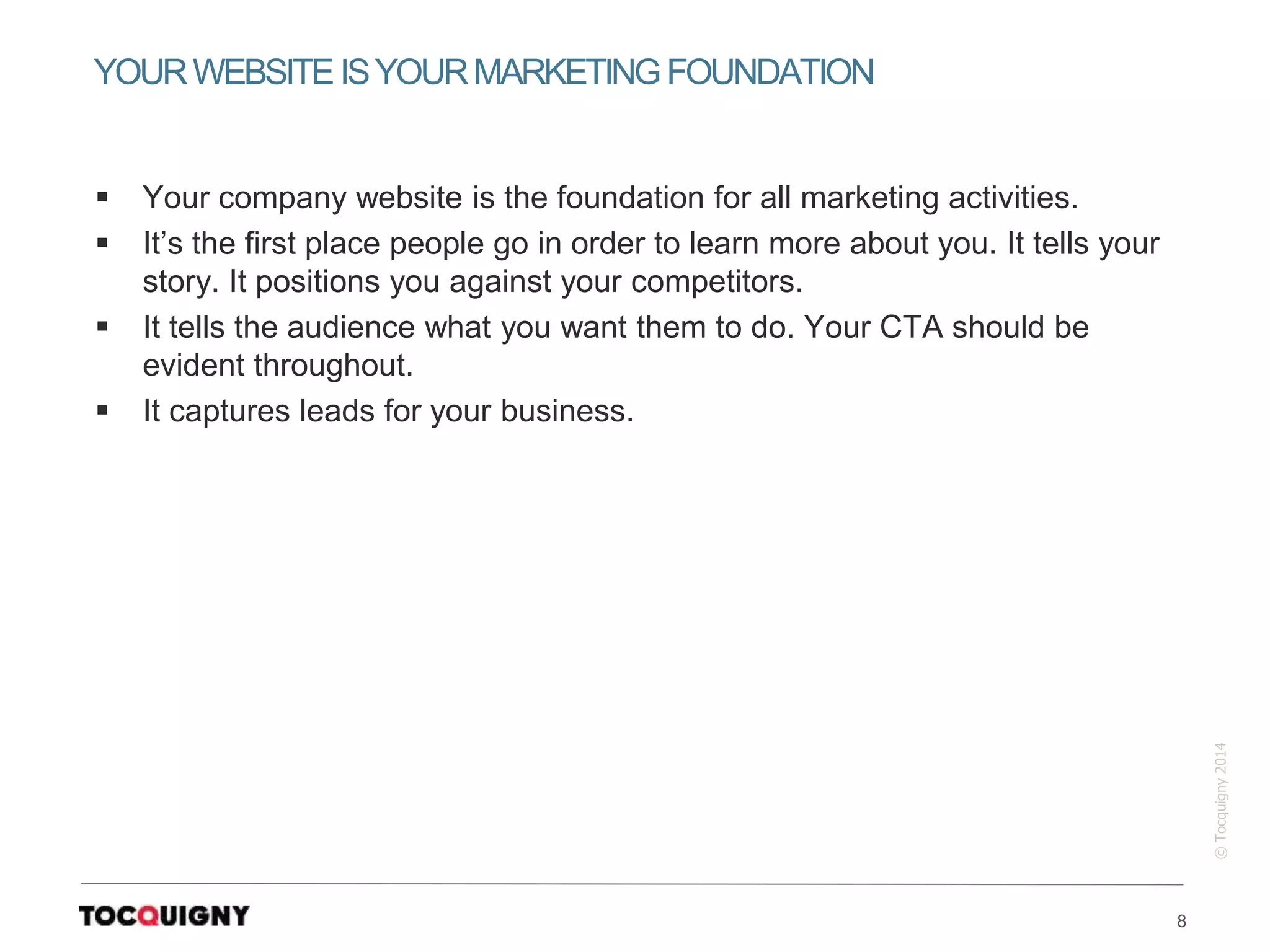 8
©Tocquigny2014
 Your company website is the foundation for all marketing activities.
 It’s the first place people go in order to learn more about you. It tells your
story. It positions you against your competitors.
 It tells the audience what you want them to do. Your CTA should be
evident throughout.
 It captures leads for your business.
YOURWEBSITEISYOURMARKETINGFOUNDATION
 