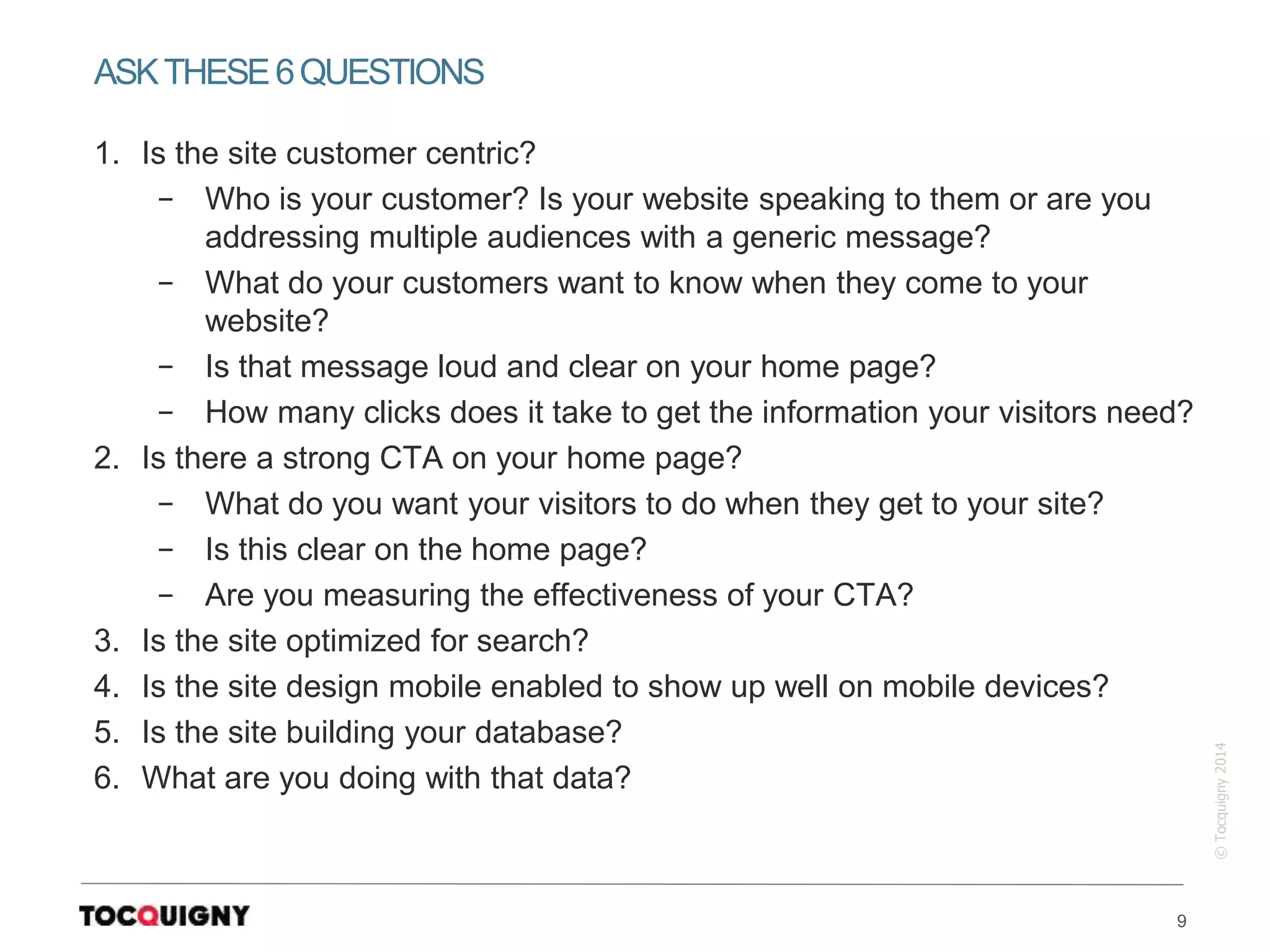 9
©Tocquigny2014
1. Is the site customer centric?
− Who is your customer? Is your website speaking to them or are you
addressing multiple audiences with a generic message?
− What do your customers want to know when they come to your
website?
− Is that message loud and clear on your home page?
− How many clicks does it take to get the information your visitors need?
2. Is there a strong CTA on your home page?
− What do you want your visitors to do when they get to your site?
− Is this clear on the home page?
− Are you measuring the effectiveness of your CTA?
3. Is the site optimized for search?
4. Is the site design mobile enabled to show up well on mobile devices?
5. Is the site building your database?
6. What are you doing with that data?
ASKTHESE6QUESTIONS
 