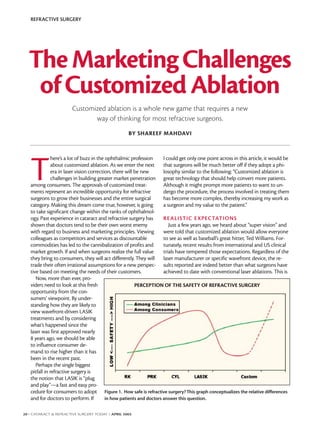 REFRACTIVE SURGERY




  The Marketing Challenges
   of Customized Ablation
                        Customized ablation is a whole new game that requires a new
                               way of thinking for most refractive surgeons.
                                                    BY SHAREEF MAHDAVI




   T
               here’s a lot of buzz in the ophthalmic profession       I could get only one point across in this article, it would be
               about customized ablation. As we enter the next         that surgeons will be much better off if they adopt a phi-
               era in laser vision correction, there will be new       losophy similar to the following: “Customized ablation is
               challenges in building greater market penetration great technology that should help convert more patients.
   among consumers. The approvals of customized treat-                 Although it might prompt more patients to want to un-
   ments represent an incredible opportunity for refractive            dergo the procedure, the process involved in treating them
   surgeons to grow their businesses and the entire surgical           has become more complex, thereby increasing my work as
   category. Making this dream come true, however, is going            a surgeon and my value to the patient.”
   to take significant change within the ranks of ophthalmol-
   ogy. Past experience in cataract and refractive surgery has         RE ALISTIC E XPECTATIONS
   shown that doctors tend to be their own worst enemy                    Just a few years ago, we heard about “super vision” and
   with regard to business and marketing principles. Viewing           were told that customized ablation would allow everyone
   colleagues as competitors and services as discountable              to see as well as baseball’s great hitter, Ted Williams. For-
   commodities has led to the cannibalization of profits and           tunately, recent results from international and US clinical
   market growth. If and when surgeons realize the full value          trials have tempered those expectations. Regardless of the
   they bring to consumers, they will act differently. They will laser manufacturer or specific wavefront device, the re-
   trade their often irrational assumptions for a new perspec- sults reported are indeed better than what surgeons have
   tive based on meeting the needs of their customers.                 achieved to date with conventional laser ablations. This is
      Now, more than ever, pro-
   viders need to look at this fresh                      PERCEPTION OF THE SAFETY OF REFRACTIVE SURGERY
   opportunity from the con-
   sumers’ viewpoint. By under-
   standing how they are likely to
   view wavefront-driven LASIK
   treatments and by considering
   what’s happened since the
   laser was first approved nearly
   8 years ago, we should be able
   to influence consumer de-
   mand to rise higher than it has
   been in the recent past.
      Perhaps the single biggest
   pitfall in refractive surgery is
   the notion that LASIK is “plug
   and play”—a fast and easy pro-
   cedure for consumers to adopt Figure 1. How safe is refractive surgery? This graph conceptualizes the relative differences
   and for doctors to perform. If          in how patients and doctors answer this question.


20 I CATARACT & REFRACTIVE SURGERY TODAY I APRIL 2003
 