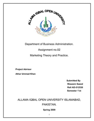 Department of Business Administration.

                   Assignment no.02

             Marketing Theory and Practice.



Project Advisor

Athar Ummad Khan


                                         Submitted By
                                          Waseem Saeed
                                          Roll AD-512530
                                         Semester 1’st



  ALLAMA IQBAL OPEN UNIVERSITY ISLAMABAD,
                      PAKISTAN.
                       Spring 2009

                            1
 