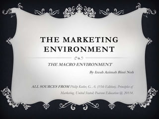 THE MARKETING
ENVIRONMENT
THE MACRO ENVIRONMENT
By Izzah Azimah Binti Noh

ALL SOURCES FROM Philip Kotler, G. A. (15th Edition). Principles of
Marketing. United Stated: Pearson Education @ 20114.

 