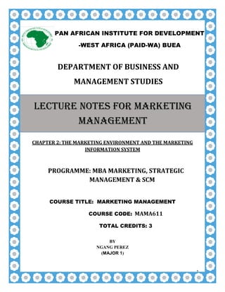 1
DEPARTMENT OF BUSINESS AND
MANAGEMENT STUDIES
CHAPTER 2: THE MARKETING ENVIRONMENT AND THE MARKETING
INFORMATION SYSTEM
PROGRAMME: MBA MARKETING, STRATEGIC
MANAGEMENT & SCM
COURSE TITLE: MARKETING MANAGEMENT
COURSE CODE: MAMA611
TOTAL CREDITS: 3
BY
NGANG PEREZ
(MAJOR 1)
PAN AFRICAN INSTITUTE FOR DEVELOPMENT
-WEST AFRICA (PAID-WA) BUEA
LECTURE NOTES FOR MARKETING
MANAGEMENT
 