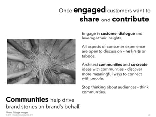 Once eennggaaggeedd customers want to
sshhaarree and ccoonnttrriibbuuttee.
Engage in customer dialogue and
leverage their insights.
All aspects of consumer experience
are open to discussion – no limits or
taboos.
Architect communities and co-create
ideas with communities – discover
more meaningful ways to connect
with people.
Stop thinking about audiences – think
communities.
CCoommmmuunniittiieess help drive
brand stories on brand’s behalf.
22© 2014 - Inluceo Consulting, Ltd. 2014
Photo: Google Images
 