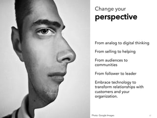 ppeerrssppeeccttiivvee
From analog to digital thinking
From selling to helping
From audiences to
communities
From follower to leader
Embrace technology to
transform relationships with
customers and your
organization.
47Photo: Google Images
 