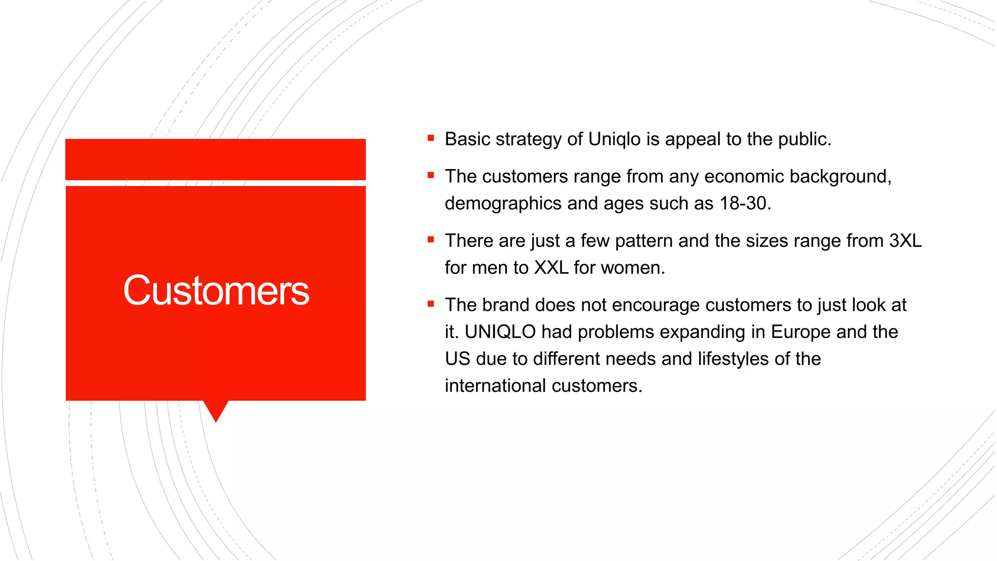 Customers
 Basic strategy of Uniqlo is appeal to the public.
 The customers range from any economic background,
demographics and ages such as 18-30.
 There are just a few pattern and the sizes range from 3XL
for men to XXL for women.
 The brand does not encourage customers to just look at
it. UNIQLO had problems expanding in Europe and the
US due to different needs and lifestyles of the
international customers.
 