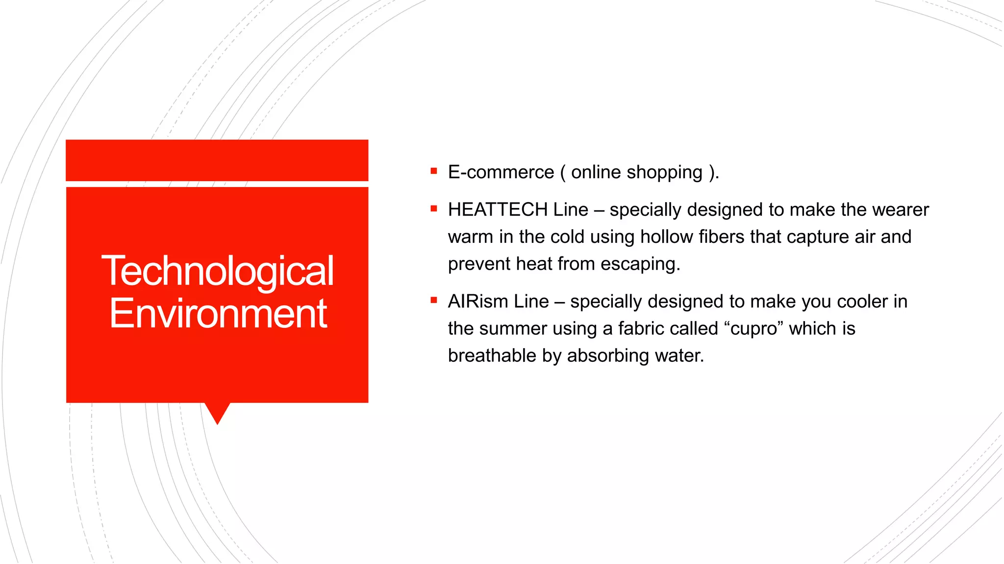 Technological
Environment
 E-commerce ( online shopping ).
 HEATTECH Line – specially designed to make the wearer
warm in the cold using hollow fibers that capture air and
prevent heat from escaping.
 AIRism Line – specially designed to make you cooler in
the summer using a fabric called “cupro” which is
breathable by absorbing water.
 