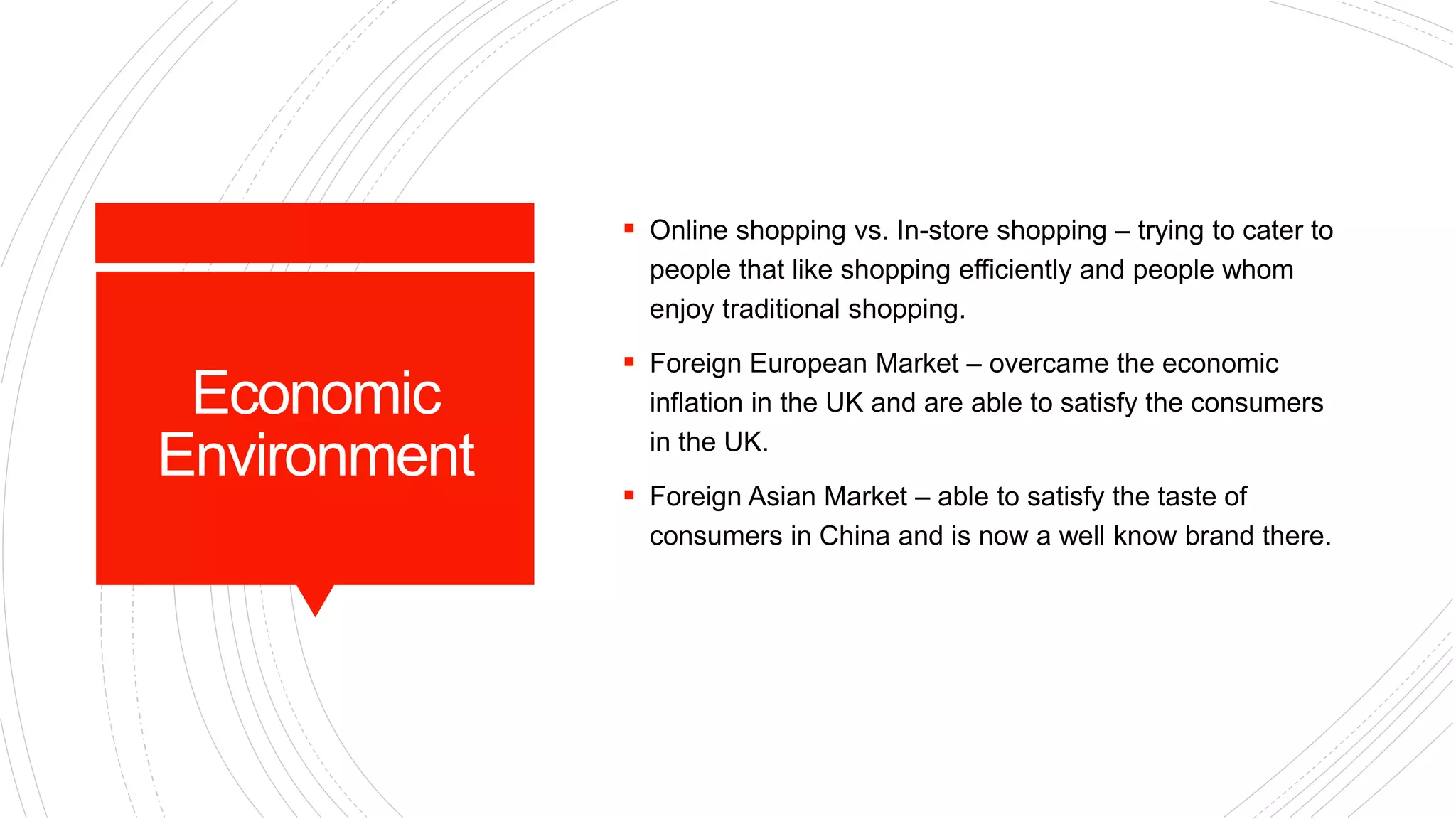 Economic
Environment
 Online shopping vs. In-store shopping – trying to cater to
people that like shopping efficiently and people whom
enjoy traditional shopping.
 Foreign European Market – overcame the economic
inflation in the UK and are able to satisfy the consumers
in the UK.
 Foreign Asian Market – able to satisfy the taste of
consumers in China and is now a well know brand there.
 