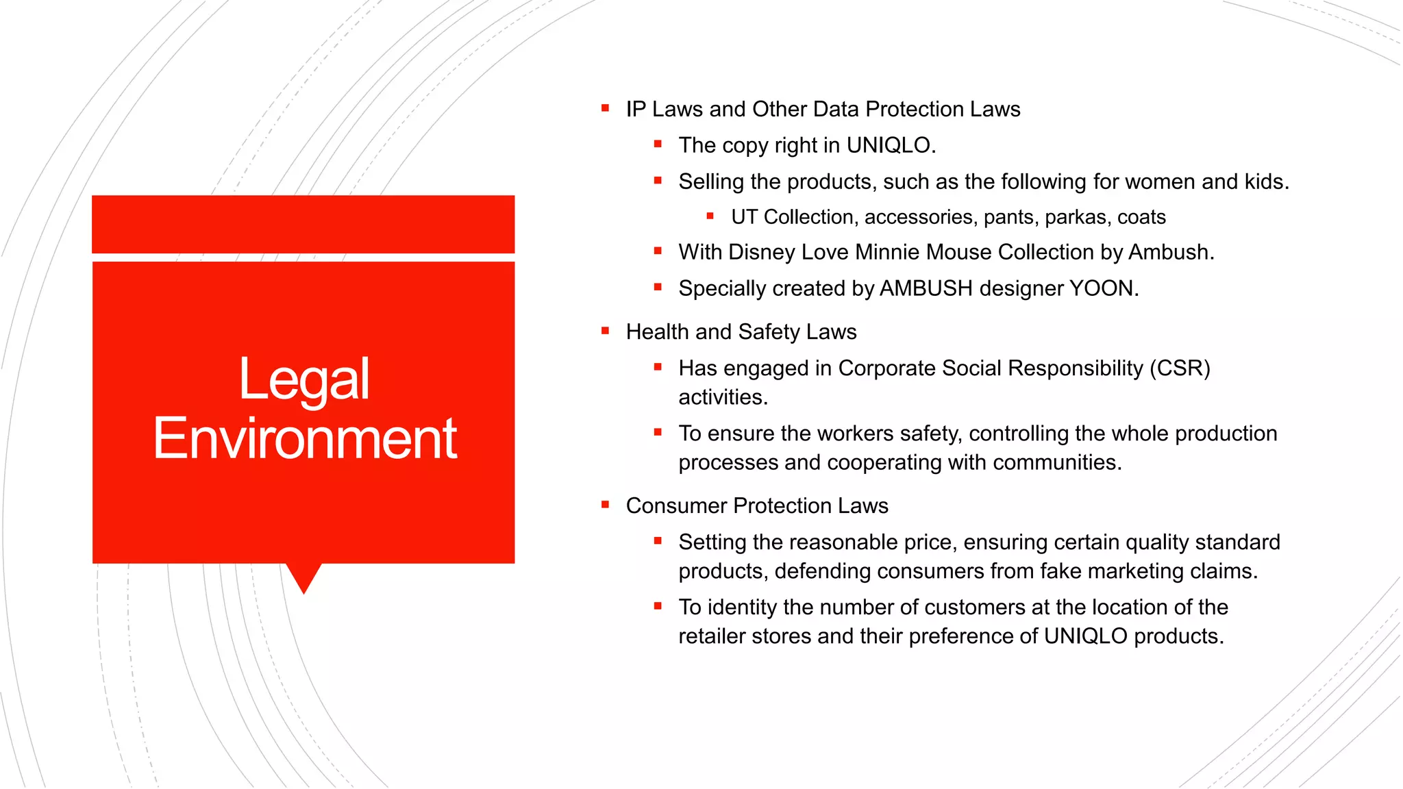 Legal
Environment
 IP Laws and Other Data Protection Laws
 The copy right in UNIQLO.
 Selling the products, such as the following for women and kids.
 UT Collection, accessories, pants, parkas, coats
 With Disney Love Minnie Mouse Collection by Ambush.
 Specially created by AMBUSH designer YOON.
 Health and Safety Laws
 Has engaged in Corporate Social Responsibility (CSR)
activities.
 To ensure the workers safety, controlling the whole production
processes and cooperating with communities.
 Consumer Protection Laws
 Setting the reasonable price, ensuring certain quality standard
products, defending consumers from fake marketing claims.
 To identity the number of customers at the location of the
retailer stores and their preference of UNIQLO products.
 