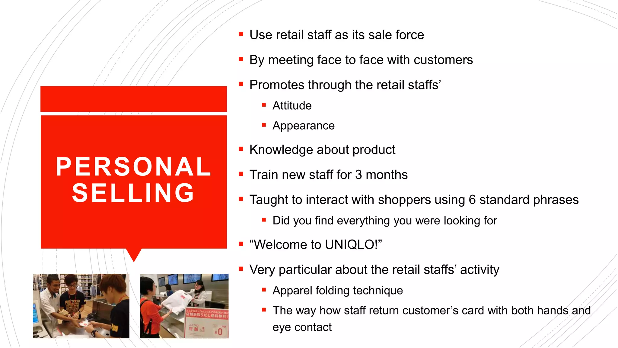 PERSONAL
SELLING
 Use retail staff as its sale force
 By meeting face to face with customers
 Promotes through the retail staffs’
 Attitude
 Appearance
 Knowledge about product
 Train new staff for 3 months
 Taught to interact with shoppers using 6 standard phrases
 Did you find everything you were looking for
 “Welcome to UNIQLO!”
 Very particular about the retail staffs’ activity
 Apparel folding technique
 The way how staff return customer’s card with both hands and
eye contact
 
