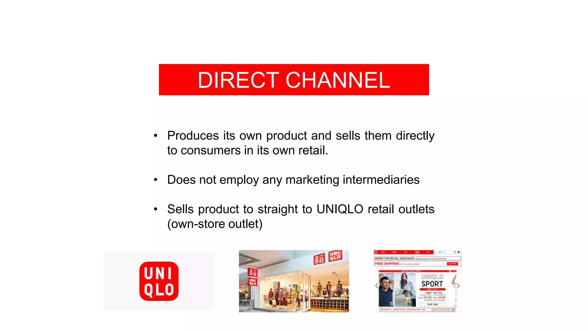 DIRECT CHANNEL
• Produces its own product and sells them directly
to consumers in its own retail.
• Does not employ any marketing intermediaries
• Sells product to straight to UNIQLO retail outlets
(own-store outlet)
 