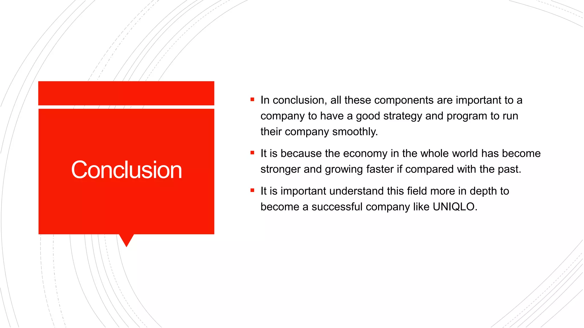 Conclusion
 In conclusion, all these components are important to a
company to have a good strategy and program to run
their company smoothly.
 It is because the economy in the whole world has become
stronger and growing faster if compared with the past.
 It is important understand this field more in depth to
become a successful company like UNIQLO.
 