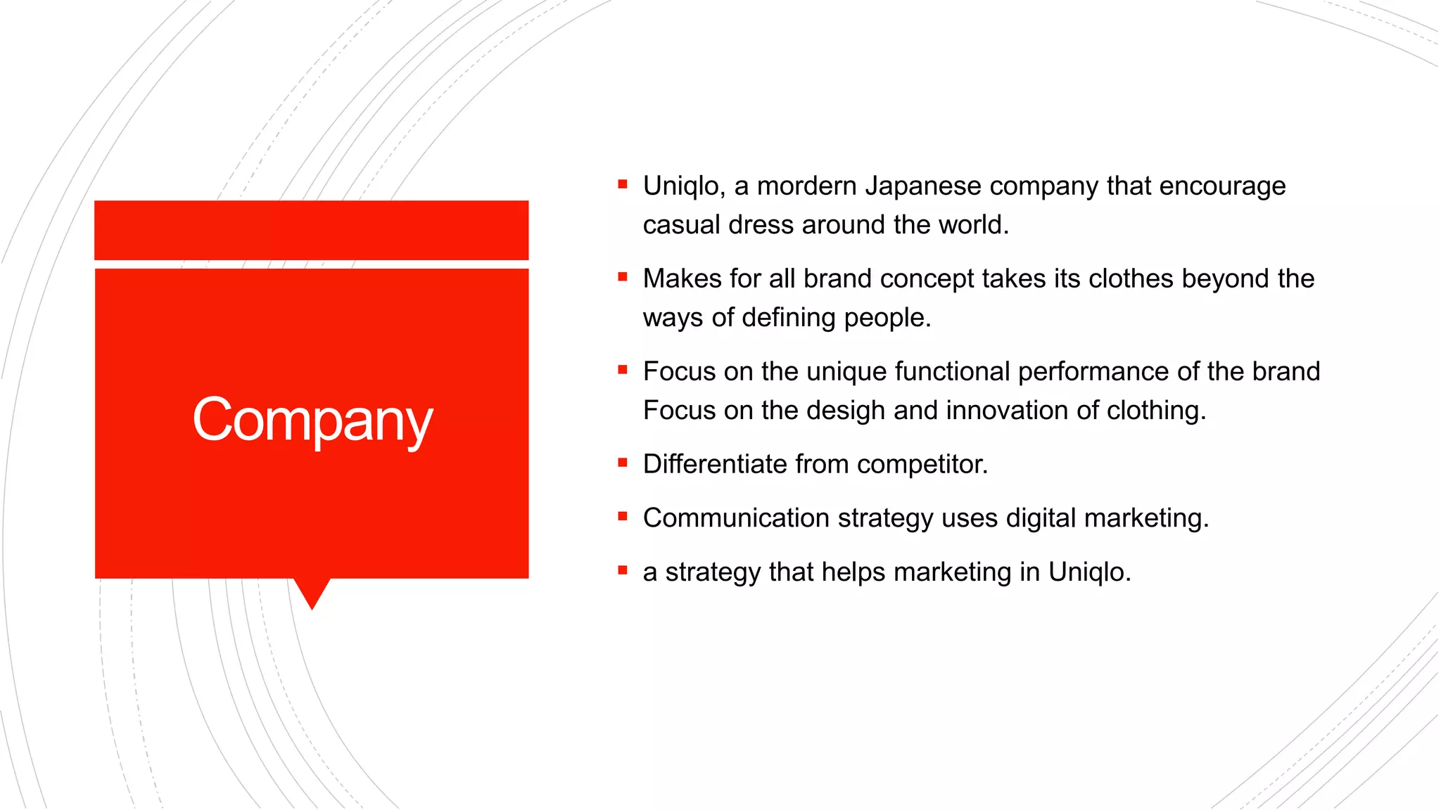 Company
 Uniqlo, a mordern Japanese company that encourage
casual dress around the world.
 Makes for all brand concept takes its clothes beyond the
ways of defining people.
 Focus on the unique functional performance of the brand
Focus on the desigh and innovation of clothing.
 Differentiate from competitor.
 Communication strategy uses digital marketing.
 a strategy that helps marketing in Uniqlo.
 