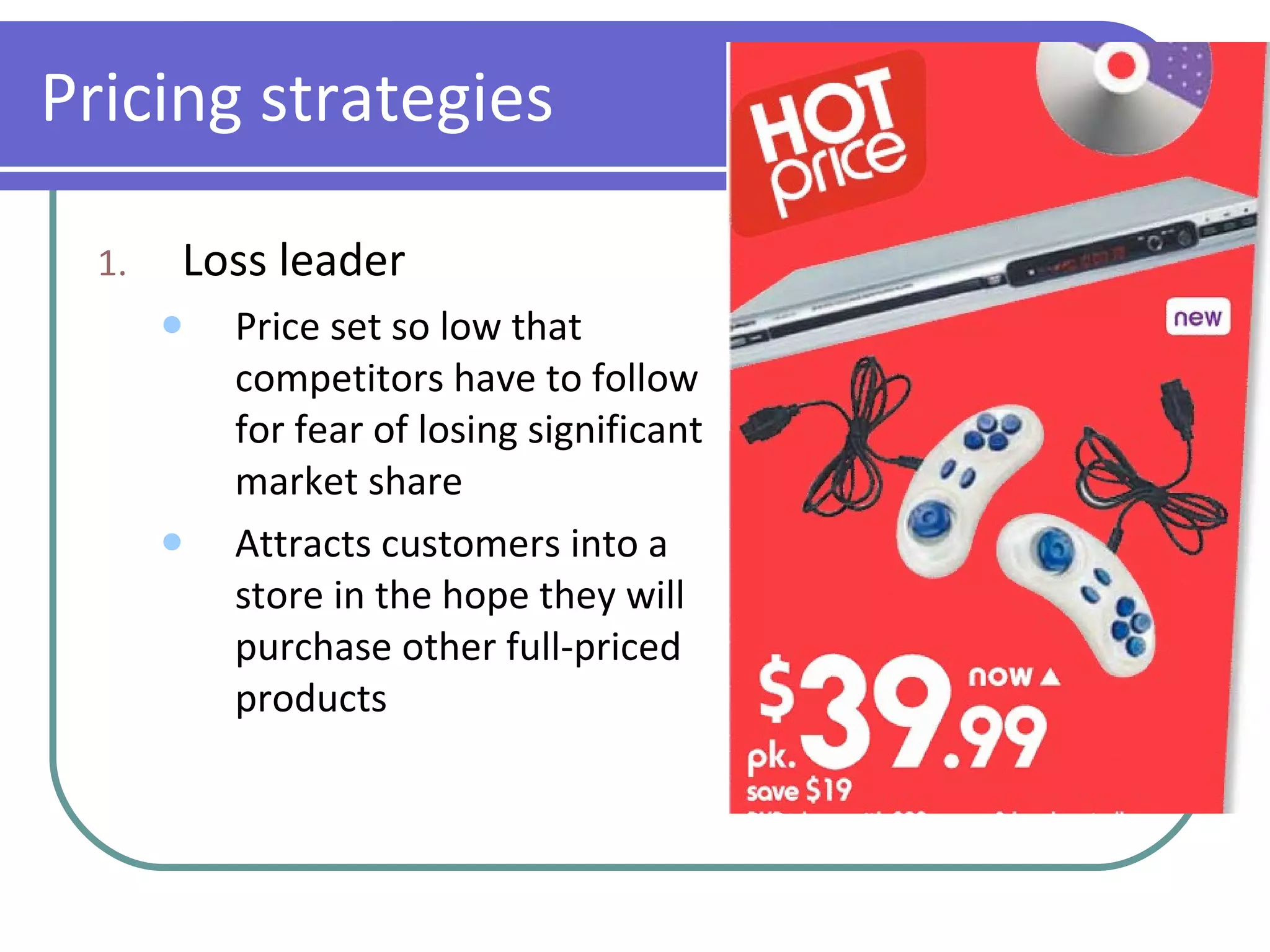 Pricing strategies Loss leader Price set so low that competitors have to follow for fear of losing significant market share Attracts customers into a store in the hope they will purchase other full-priced products 
