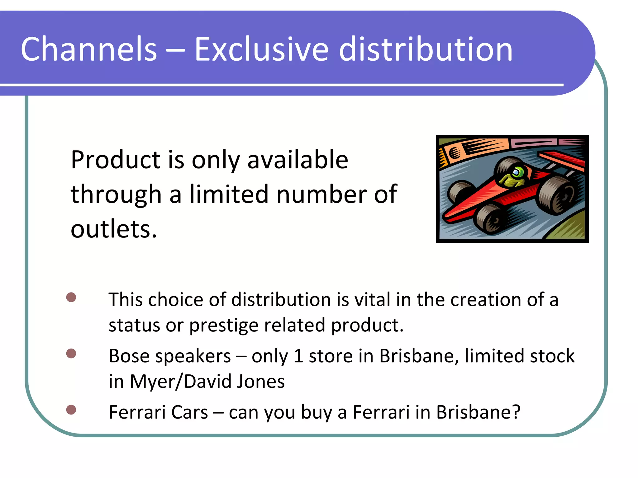 Product is only available through a limited number of outlets. Channels – Exclusive distribution This choice of distribution is vital in the creation of a status or prestige related product. Bose speakers – only 1 store in Brisbane, limited stock in Myer/David Jones Ferrari Cars – can you buy a Ferrari in Brisbane? 
