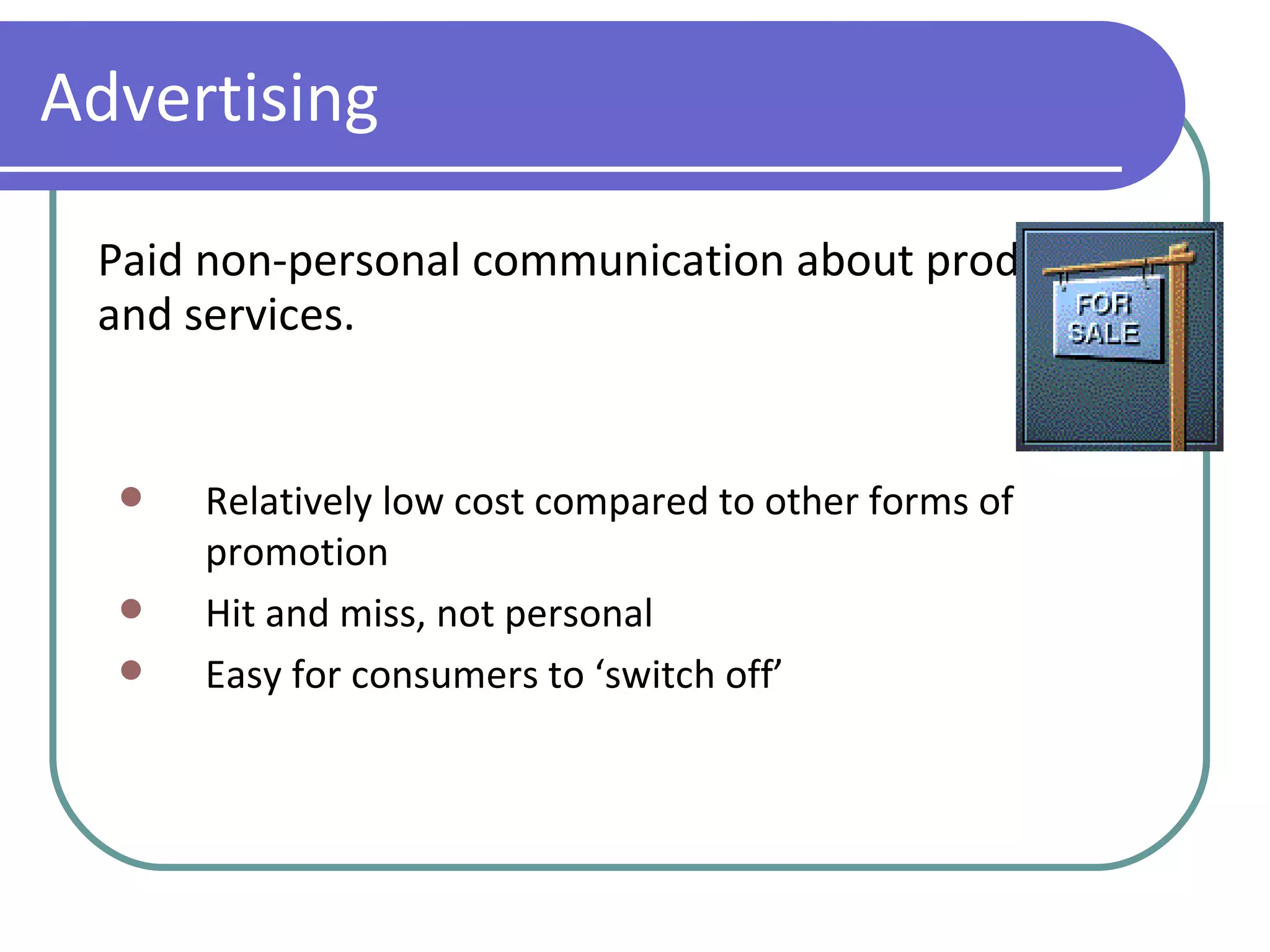 Advertising Paid non-personal communication about products and services. Relatively low cost compared to other forms of promotion Hit and miss, not personal Easy for consumers to ‘switch off’ 