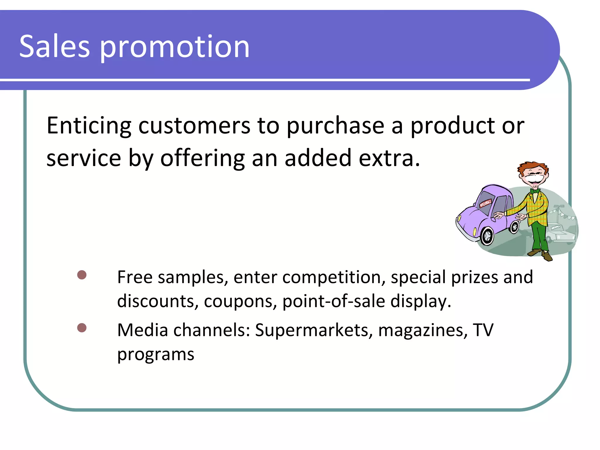 Sales promotion Enticing customers to purchase a product or service by offering an added extra. Free samples, enter competition, special prizes and discounts, coupons, point-of-sale display. Media channels: Supermarkets, magazines, TV programs 