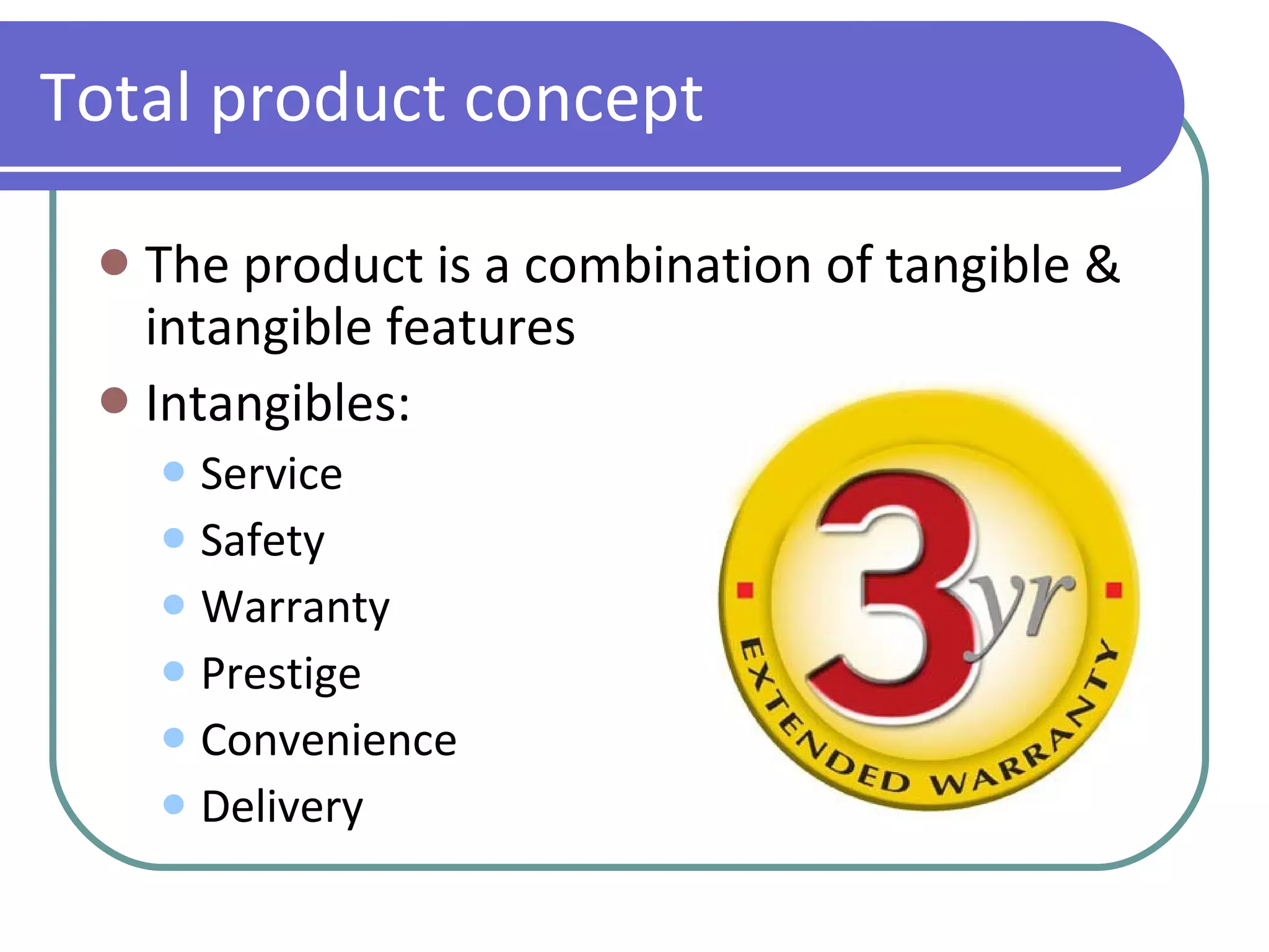 Total product concept The product is a combination of tangible & intangible features Intangibles:  Service Safety Warranty Prestige Convenience Delivery 