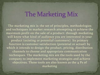 The marketing mix is ​ t he set of principles, methodologies
and techniques in market research attempting to achieve the
maximum profit on the sale of a product: through marketing
 will know what kind of audience you are interested in your
    product (existing or potential customers). Its primary
  function is customer satisfaction (potential or actual) by
which it intends to design the product, pricing, distribution
     channels to choose and appropriate communication
  techniques. The marketing mix are the tools used by the
  company to implement marketing strategies and achieve
     objectives. These tools are also known as the 4 Ps of
                           marketing
 