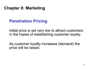 Chapter 8: Marketing
Penetration Pricing
Initial price is set very low to attract customers
in the hopes of establishing customer loyalty.

As customer loyalty increases (demand) the
price will be raised.

11

 