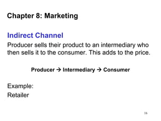 Chapter 8: Marketing
Indirect Channel
Producer sells their product to an intermediary who
then sells it to the consumer. This adds to the price.
Producer  Intermediary  Consumer

Example:
Retailer
16

 
