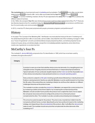 The marketingmix is a business tool used in marketing and bymarketers.The marketing mixis often crucial when
determining a product or brand's offer, and is often associated with the four P's: price, product, promotion,
and place.[1]
In service marketing,however, the four Ps are expanded to the seven P's [2]
or eight P's to address the
different nature of services.
In the 1990s,the conceptof four C's was introduced as a more customer-driven replacementoffour P's.[3]
There are
two theories based on four Cs:Lauterborn's four Cs (consumer, cost, communication,convenience),and Shimizu's
four Cs (commodity,cost,communication, channel).
In 2012, a new four P's theory was proposed with people,processes,programs,and performance.[4]
History
In his paper "The Conceptof the Marketing Mix", Neil Borden reconstructed the historyof the term "marketing mix".
He started teaching the term after an associate,James Culliton,described the role of the marketing manager in 1948
as a "mixer of ingredients";one who sometimes follows recipes prepared byothers,sometimes prepares his own
recipe as he goes along,sometimes adapts a recipe from immediatelyavailable ingredients,and at other times
invents new ingredients no one else has tried.
McCarthy's four Ps
The marketer E. Jerome McCarthy proposed a four Ps classification in 1960,which has since been used by
marketers throughoutthe world.[3]
Category Definition
Product
A product is seen as an item that satisfies whata consumer demands.It is a tangible good or an
intangible service.Tangible products are those thathave an independentphysical existence.
Typical examples ofmass-produced,tangible objects are the motor car and the disposable razor.
A less obvious butubiquitous mass-produced service is a computer operating system.
Every productis subjectto a life-cycle including a growth phase followed by a maturity phase and
finally an eventual period of decline as sales fall.Marketers mustdo careful research on how long
the life cycle of the productthey are marketing is likelyto be and focus their attention on different
challenges that arise as the productmoves.
The marketer mustalso consider the productmix. Marketers can expand the current productmix
by increasing a certain productline's depth or by increasing the number ofproductlines.
Marketers should consider how to position the product,how to exploit the brand,how to exploit
the company's resources and how to configure the product mix so that each product
complements the other.The marketer must also consider productdevelopmentstrategies.[3]
Price
The amounta customer pays for the product. The price is very importantas it determines the
company's profitand hence,survival. Adjusting the price has a profound impacton the marketing
strategy, and depending on the price elasticity of the product, often it will affect the demand and
sales as well.The marketer should seta price that complements the other elements ofthe
marketing mix.[3]
 