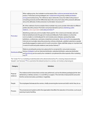 When setting a price, the marketer mustbe aware of the customer perceived value for the
product. Three basic pricing strategies are: marketskimming pricing,market penetration
pricing and neutral pricing.The 'reference value' (where the consumer refers to the prices of
competing products) and the 'differential value' (the consumer's view of this product's attributes
versus the attributes of other products) mustbe taken into account.[3]
Promotion
All of the methods ofcommunication thata marketer may use to provide information to different
parties aboutthe product.Promotion comprises elements such as:advertising,public
relations,sales organisation and sales promotion.[3]
Advertising covers any communication thatis paid for, from cinema commercials,radio and
Internet advertisements through print media and billboards.Public relations is where the
communication is notdirectlypaid for and includes press releases,sponsorship deals,
exhibitions,conferences, seminars or trade fairs and events. Word-of-mouth is any apparently
informal communication aboutthe productby ordinary individuals,satisfied customers or people
specificallyengaged to create word of mouth momentum.Sales staffoften plays an importantrole
in word of mouth and public relations (see 'product'above).[3]
Distribution(Place)
Refers to providing the product at a place which is convenientfor consumers to access.
Various strategies such as intensive distribution,selective distribution,exclusive distribution
and franchising can be used by the marketer to complementthe other aspects ofthe marketing
mix.[3][8]
The "seven Ps"is a marketing model thatadds to the aforementioned four Ps,including "physical evidence",
"people",and "process":[9]
It is used when the relevant product is a service,not merely a physical good.
Category Definition
Physical
evidence
The evidence which shows thata service was performed,such as the delivery packaging for the item
delivered by a delivery service,or a scar left by a surgeon.This reminds or reassures the consumer
that the service took place,positively or negatively.
People The employees thatexecute the service, chiefly concerning the manner and skill in which they do so.
Process
The processes and systems within the organization thataffect the execution of its service, such as job
queuing or query handling.
 