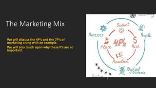 The Marketing Mix
We will discuss the 4P’s and the 7P’s of
marketing along with an example.
We will also touch upon why these P’s are so
important.
 